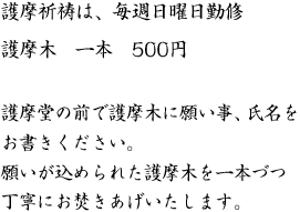 揺らめく護摩の炎の中に護摩木という特別な薪を投入し家内安全・商売繁昌・交通安全など・すべてのお願いを護摩祈祷によりお不動さまに祈願しております。